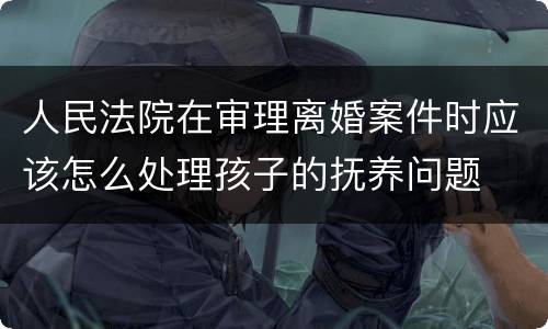 人民法院在审理离婚案件时应该怎么处理孩子的抚养问题