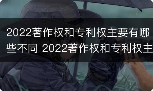 2022著作权和专利权主要有哪些不同 2022著作权和专利权主要有哪些不同之处