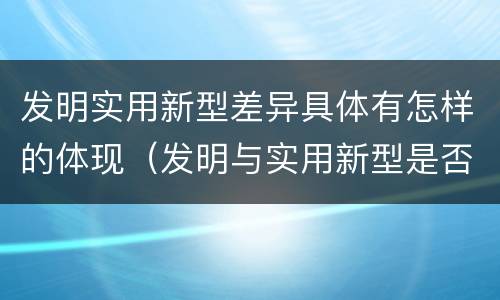 发明实用新型差异具体有怎样的体现（发明与实用新型是否具有实用性）