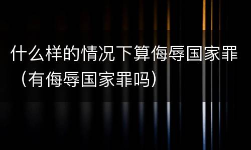 什么样的情况下算侮辱国家罪（有侮辱国家罪吗）