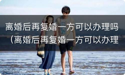 离婚后再复婚一方可以办理吗（离婚后再复婚一方可以办理吗女方）