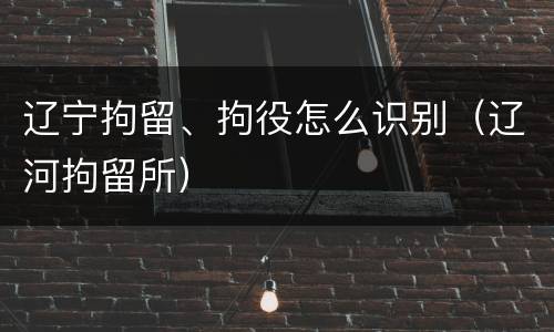 辽宁拘留、拘役怎么识别（辽河拘留所）