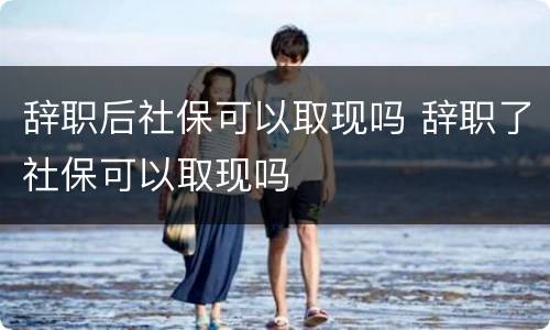 辞职后社保可以取现吗 辞职了社保可以取现吗