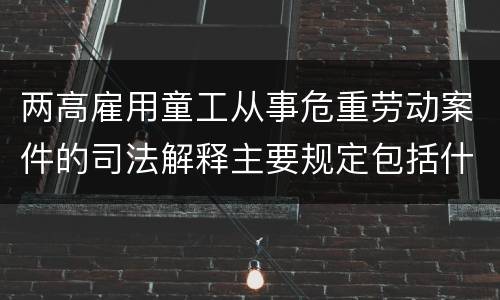 两高雇用童工从事危重劳动案件的司法解释主要规定包括什么