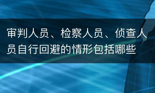 审判人员、检察人员、侦查人员自行回避的情形包括哪些