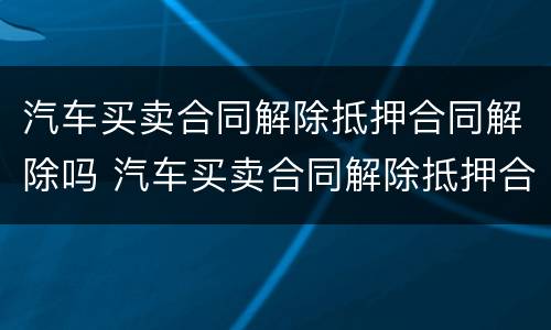 汽车买卖合同解除抵押合同解除吗 汽车买卖合同解除抵押合同解除吗怎么办