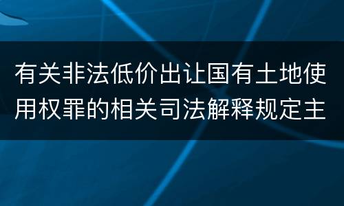 有关非法低价出让国有土地使用权罪的相关司法解释规定主要内容包括什么