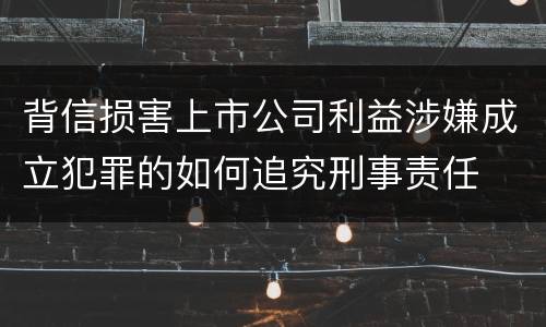 背信损害上市公司利益涉嫌成立犯罪的如何追究刑事责任