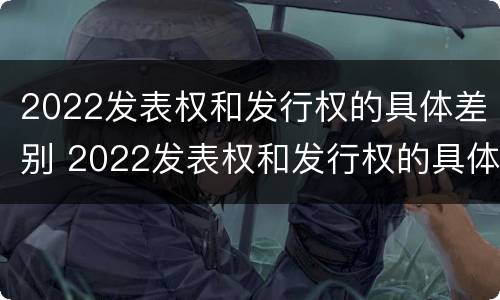 2022发表权和发行权的具体差别 2022发表权和发行权的具体差别是什么