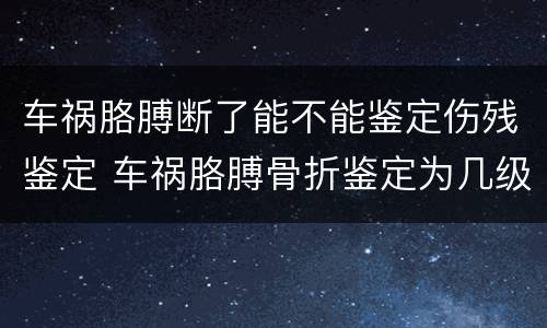 车祸胳膊断了能不能鉴定伤残鉴定 车祸胳膊骨折鉴定为几级伤残