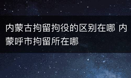 内蒙古拘留拘役的区别在哪 内蒙呼市拘留所在哪