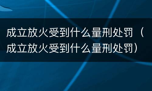 成立放火受到什么量刑处罚（成立放火受到什么量刑处罚）