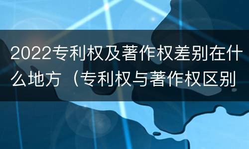 2022专利权及著作权差别在什么地方（专利权与著作权区别）