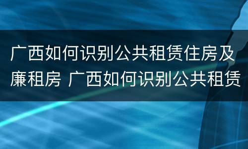 广西如何识别公共租赁住房及廉租房 广西如何识别公共租赁住房及廉租房信息