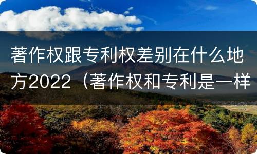 著作权跟专利权差别在什么地方2022（著作权和专利是一样的吗）