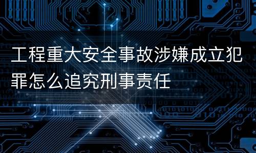 工程重大安全事故涉嫌成立犯罪怎么追究刑事责任