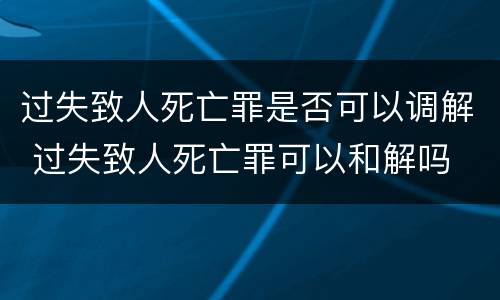 过失致人死亡罪是否可以调解 过失致人死亡罪可以和解吗