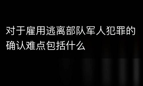 对于雇用逃离部队军人犯罪的确认难点包括什么