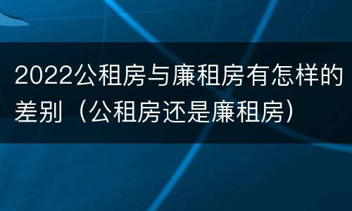 2022公租房与廉租房有怎样的差别（公租房还是廉租房）