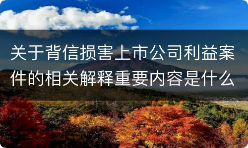 关于背信损害上市公司利益案件的相关解释重要内容是什么