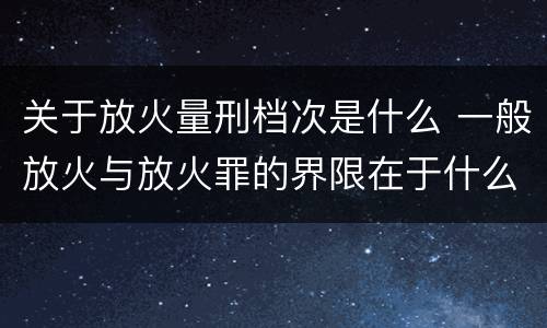 关于放火量刑档次是什么 一般放火与放火罪的界限在于什么