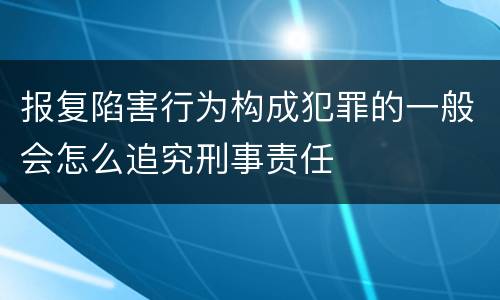 报复陷害行为构成犯罪的一般会怎么追究刑事责任