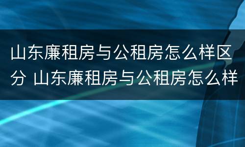 山东廉租房与公租房怎么样区分 山东廉租房与公租房怎么样区分图片