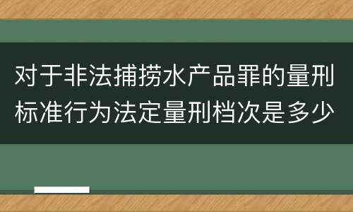 对于非法捕捞水产品罪的量刑标准行为法定量刑档次是多少