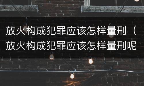 放火构成犯罪应该怎样量刑（放火构成犯罪应该怎样量刑呢）