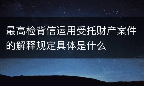 最高检背信运用受托财产案件的解释规定具体是什么