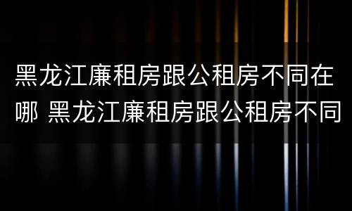 黑龙江廉租房跟公租房不同在哪 黑龙江廉租房跟公租房不同在哪申请