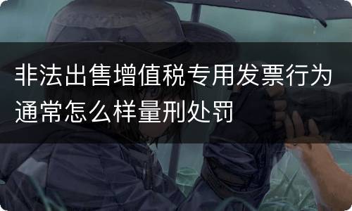 非法出售增值税专用发票行为通常怎么样量刑处罚