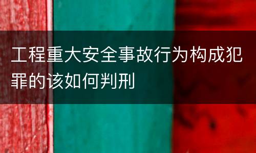 工程重大安全事故行为构成犯罪的该如何判刑