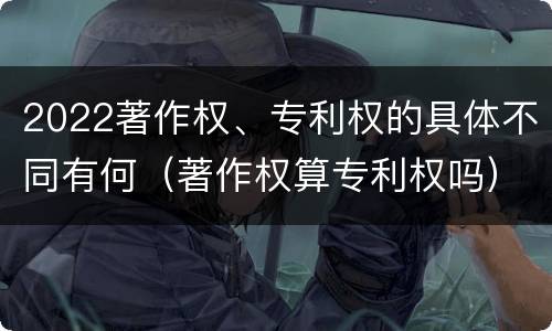 2022著作权、专利权的具体不同有何（著作权算专利权吗）