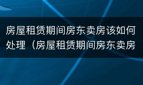 房屋租赁期间房东卖房该如何处理（房屋租赁期间房东卖房该如何处理呢）