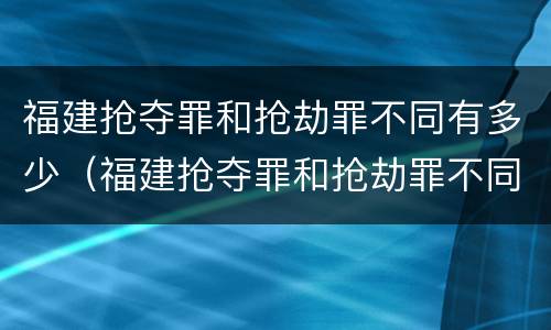 福建抢夺罪和抢劫罪不同有多少（福建抢夺罪和抢劫罪不同有多少例）