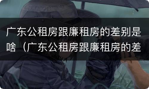 广东公租房跟廉租房的差别是啥（广东公租房跟廉租房的差别是啥呀）