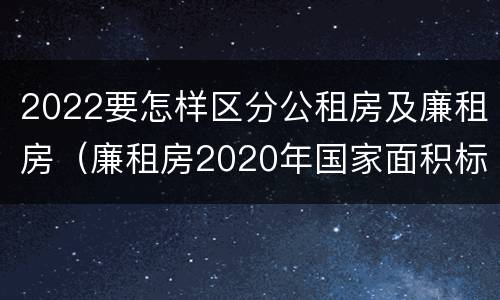 2022要怎样区分公租房及廉租房（廉租房2020年国家面积标准）