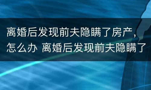 离婚后发现前夫隐瞒了房产，怎么办 离婚后发现前夫隐瞒了房产,怎么办理