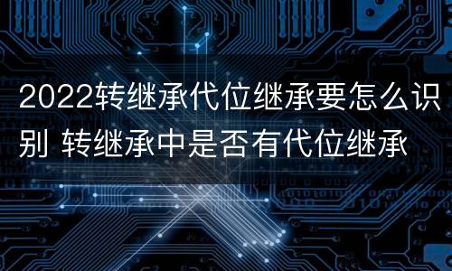 2022转继承代位继承要怎么识别 转继承中是否有代位继承