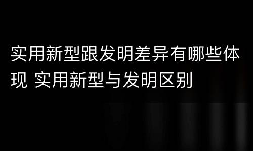 实用新型跟发明差异有哪些体现 实用新型与发明区别