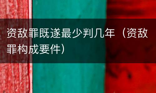 资敌罪既遂最少判几年（资敌罪构成要件）