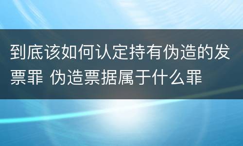 到底该如何认定持有伪造的发票罪 伪造票据属于什么罪