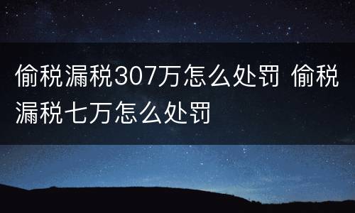 偷税漏税307万怎么处罚 偷税漏税七万怎么处罚