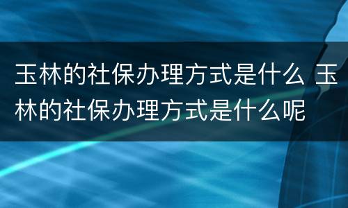 玉林的社保办理方式是什么 玉林的社保办理方式是什么呢