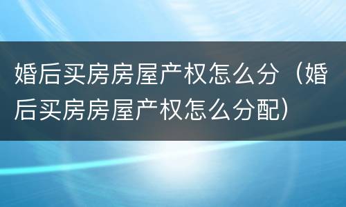 婚后买房房屋产权怎么分（婚后买房房屋产权怎么分配）