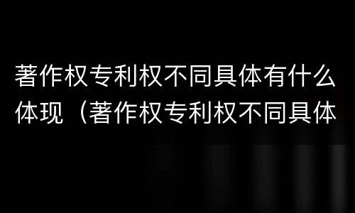 著作权专利权不同具体有什么体现（著作权专利权不同具体有什么体现）