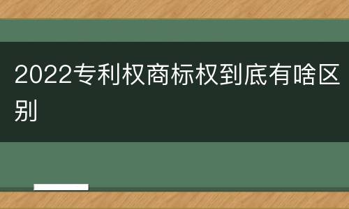 2022专利权商标权到底有啥区别