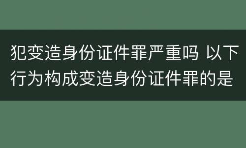 犯变造身份证件罪严重吗 以下行为构成变造身份证件罪的是