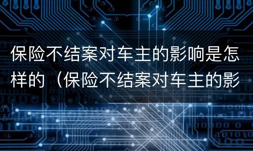 保险不结案对车主的影响是怎样的（保险不结案对车主的影响是怎样的呢）